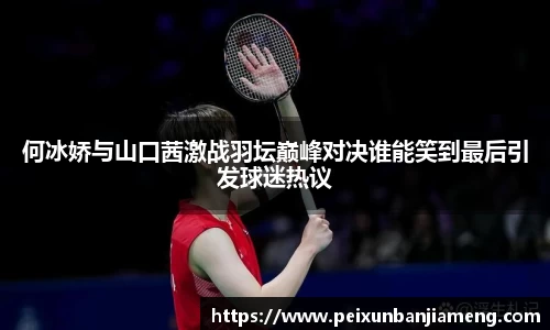 何冰娇与山口茜激战羽坛巅峰对决谁能笑到最后引发球迷热议